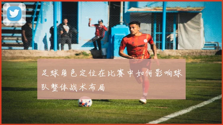 足球角色定位在比赛中如何影响球队整体战术布局